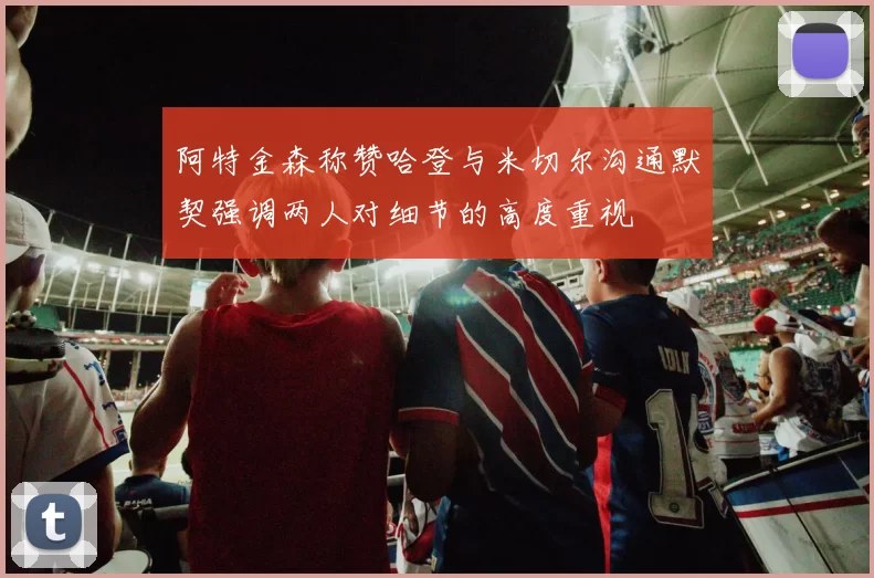 阿特金森称赞哈登与米切尔沟通默契强调两人对细节的高度重视