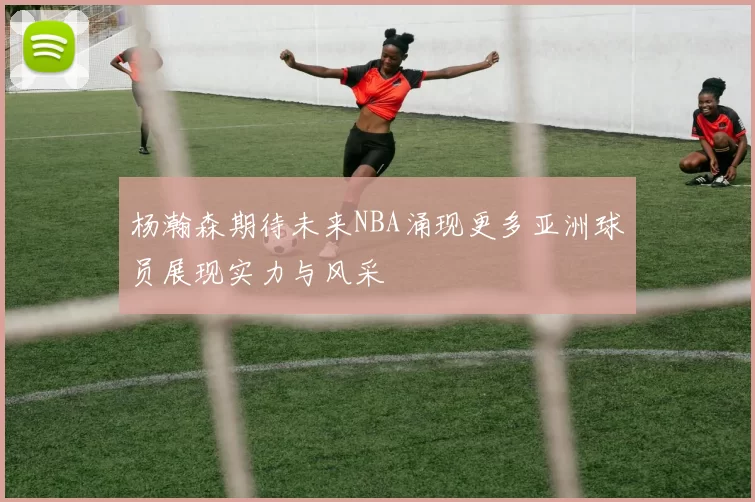 杨瀚森期待未来NBA涌现更多亚洲球员展现实力与风采