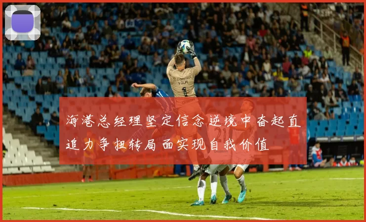 海港总经理坚定信念逆境中奋起直追力争扭转局面实现自我价值