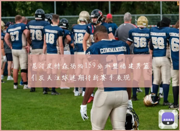 昆汀皮特森场均159分加盟福建男篮引发关注球迷期待新赛季表现