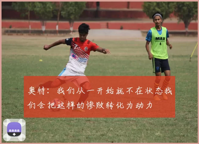 奥特：我们从一开始就不在状态我们会把这样的惨败转化为动力
