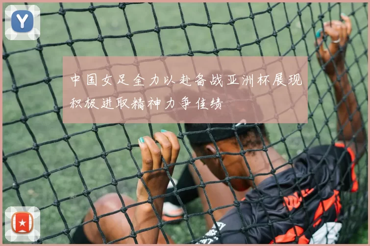中国女足全力以赴备战亚洲杯展现积极进取精神力争佳绩