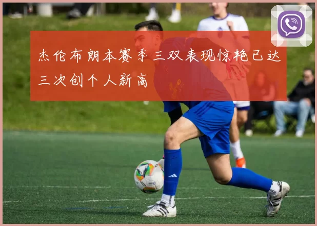 杰伦布朗本赛季三双表现惊艳已达三次创个人新高