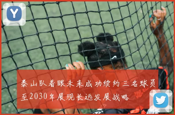 泰山队着眼未来成功续约三名球员至2030年展现长远发展战略