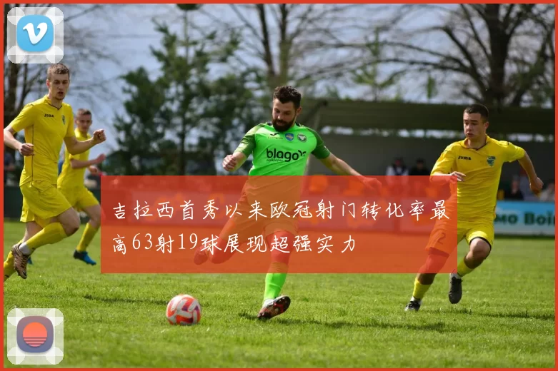 吉拉西首秀以来欧冠射门转化率最高63射19球展现超强实力