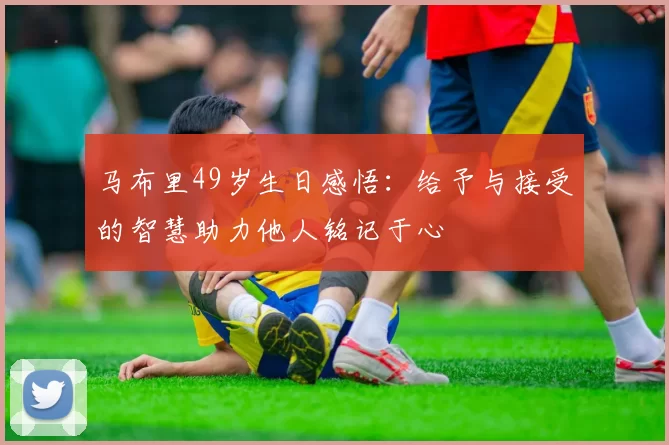 马布里49岁生日感悟：给予与接受的智慧助力他人铭记于心