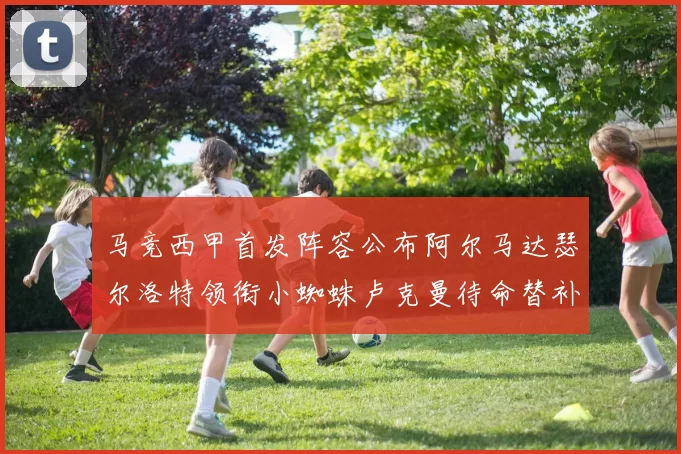 马竞西甲首发阵容公布阿尔马达瑟尔洛特领衔小蜘蛛卢克曼待命替补