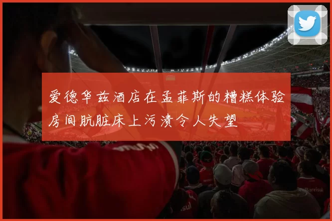 爱德华兹酒店在孟菲斯的糟糕体验房间肮脏床上污渍令人失望