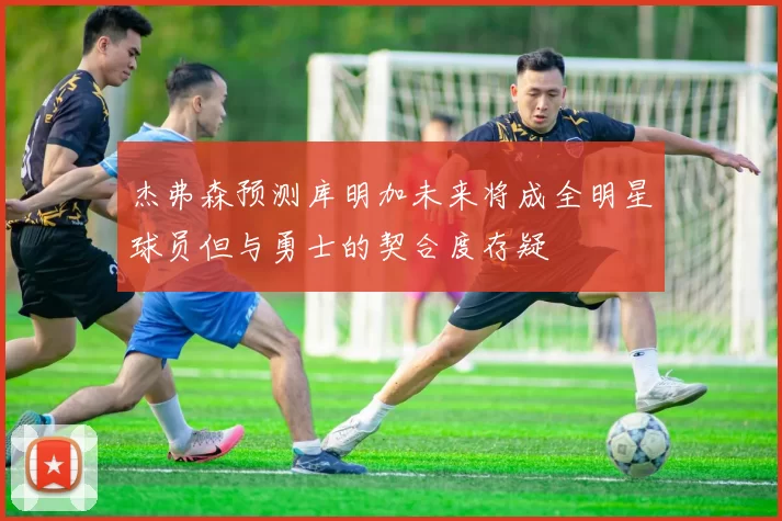 杰弗森预测库明加未来将成全明星球员但与勇士的契合度存疑