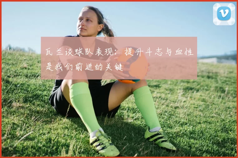 瓦兰谈球队表现：提升斗志与血性是我们前进的关键