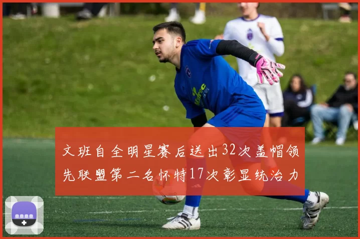 文班自全明星赛后送出32次盖帽领先联盟第二名怀特17次彰显统治力