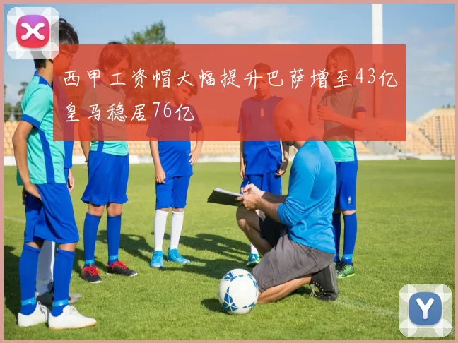西甲工资帽大幅提升巴萨增至43亿皇马稳居76亿