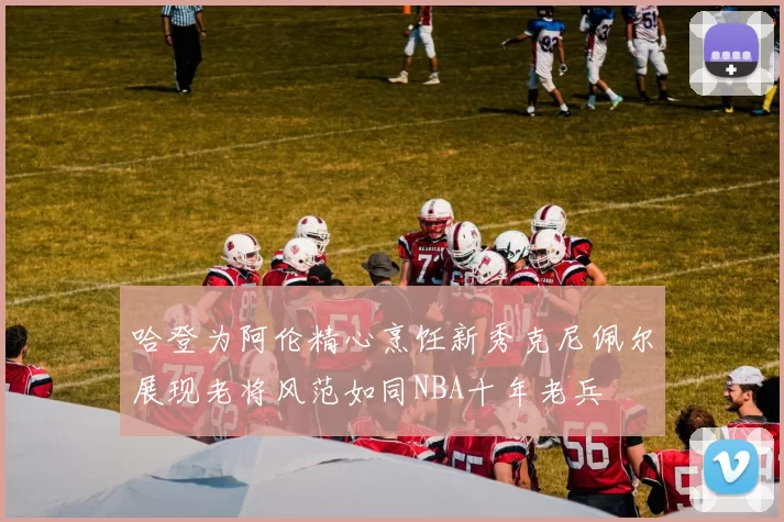 哈登为阿伦精心烹饪新秀克尼佩尔展现老将风范如同NBA十年老兵