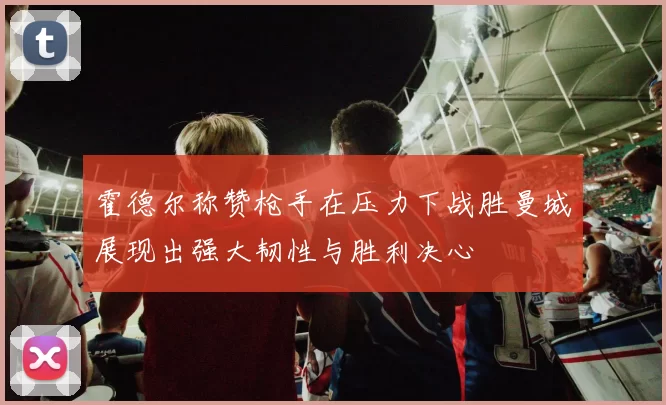 霍德尔称赞枪手在压力下战胜曼城展现出强大韧性与胜利决心