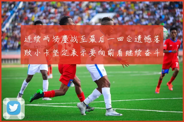 连续两场鏖战至最后一回合遗憾落败小卡坚定表示要向前看继续奋斗
