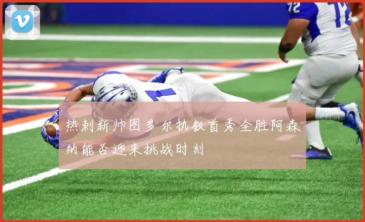 热刺新帅图多尔执教首秀全胜阿森纳能否迎来挑战时刻