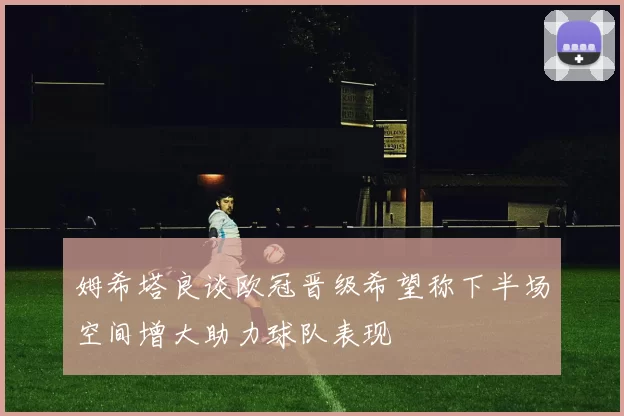 姆希塔良谈欧冠晋级希望称下半场空间增大助力球队表现