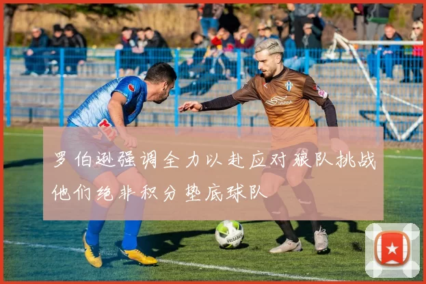罗伯逊强调全力以赴应对狼队挑战他们绝非积分垫底球队