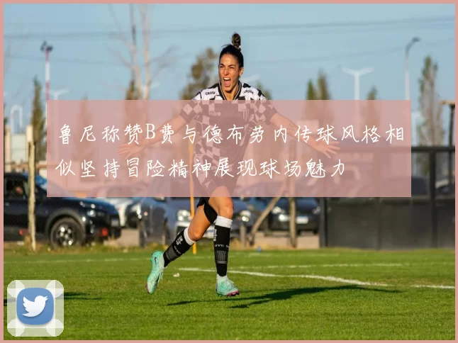 鲁尼称赞B费与德布劳内传球风格相似坚持冒险精神展现球场魅力