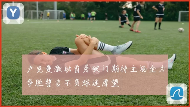 卢克曼激动首秀破门期待主场全力争胜誓言不负球迷厚望