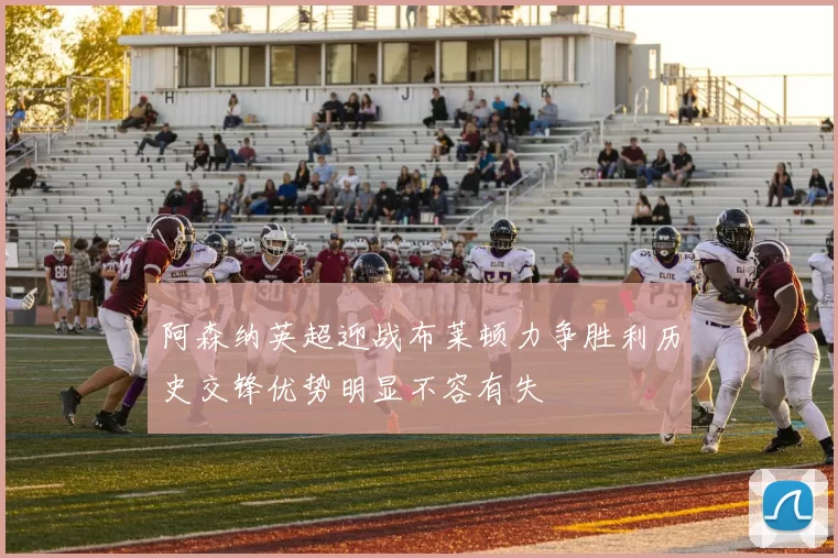 阿森纳英超迎战布莱顿力争胜利历史交锋优势明显不容有失