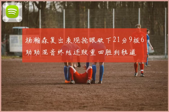 杨瀚森复出表现抢眼砍下21分9板6助助混音终结连败重回胜利轨道